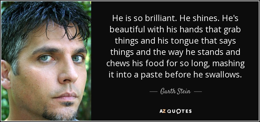He is so brilliant. He shines. He's beautiful with his hands that grab things and his tongue that says things and the way he stands and chews his food for so long, mashing it into a paste before he swallows. - Garth Stein