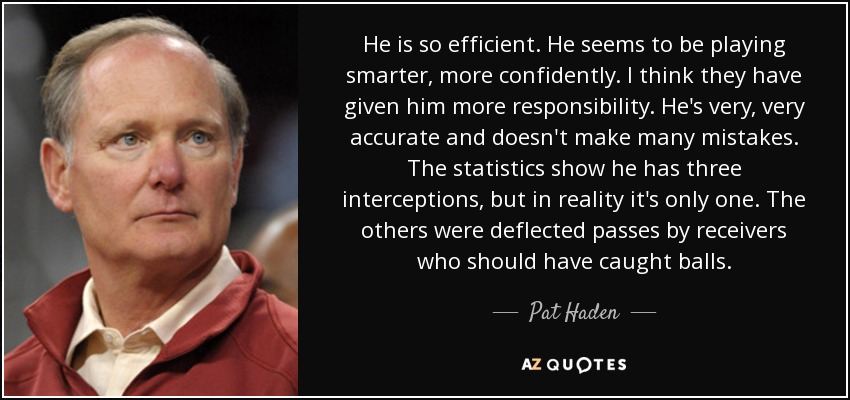 He is so efficient. He seems to be playing smarter, more confidently. I think they have given him more responsibility. He's very, very accurate and doesn't make many mistakes. The statistics show he has three interceptions, but in reality it's only one. The others were deflected passes by receivers who should have caught balls. - Pat Haden