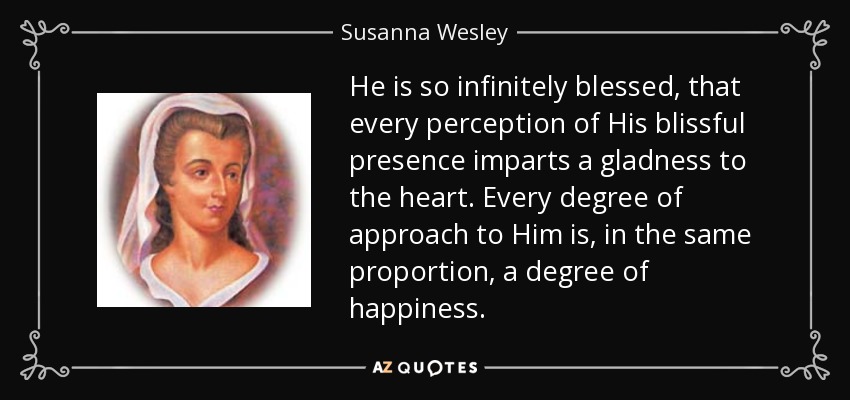 He is so infinitely blessed, that every perception of His blissful presence imparts a gladness to the heart. Every degree of approach to Him is, in the same proportion, a degree of happiness. - Susanna Wesley