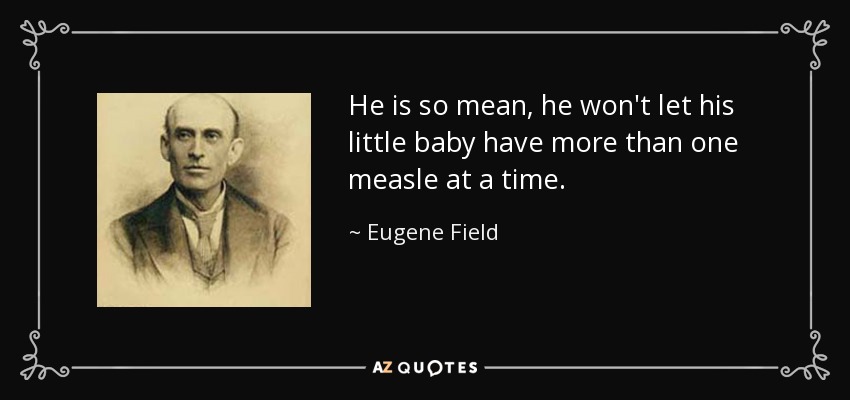 He is so mean, he won't let his little baby have more than one measle at a time. - Eugene Field