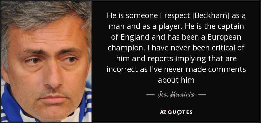 He is someone I respect [Beckham] as a man and as a player. He is the captain of England and has been a European champion. I have never been critical of him and reports implying that are incorrect as I've never made comments about him - Jose Mourinho