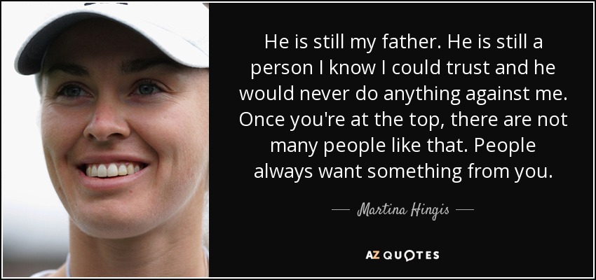 He is still my father. He is still a person I know I could trust and he would never do anything against me. Once you're at the top, there are not many people like that. People always want something from you. - Martina Hingis