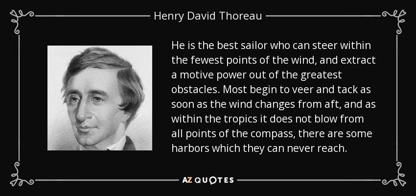 He is the best sailor who can steer within the fewest points of the wind, and extract a motive power out of the greatest obstacles. Most begin to veer and tack as soon as the wind changes from aft, and as within the tropics it does not blow from all points of the compass, there are some harbors which they can never reach. - Henry David Thoreau