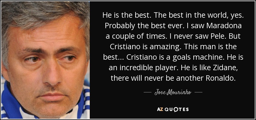 He is the best. The best in the world, yes. Probably the best ever. I saw Maradona a couple of times. I never saw Pele. But Cristiano is amazing. This man is the best... Cristiano is a goals machine. He is an incredible player. He is like Zidane, there will never be another Ronaldo. - Jose Mourinho