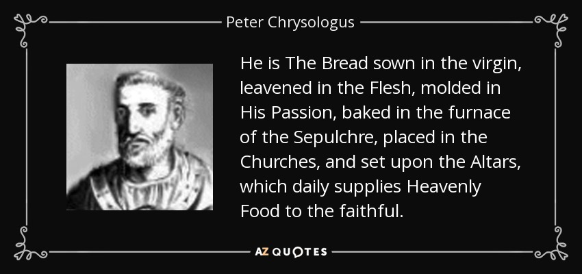 He is The Bread sown in the virgin, leavened in the Flesh, molded in His Passion, baked in the furnace of the Sepulchre, placed in the Churches, and set upon the Altars, which daily supplies Heavenly Food to the faithful. - Peter Chrysologus