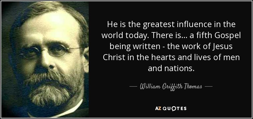 He is the greatest influence in the world today. There is... a fifth Gospel being written - the work of Jesus Christ in the hearts and lives of men and nations. - William Griffith Thomas