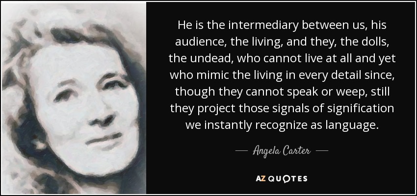 He is the intermediary between us, his audience, the living, and they, the dolls, the undead, who cannot live at all and yet who mimic the living in every detail since, though they cannot speak or weep, still they project those signals of signification we instantly recognize as language. - Angela Carter