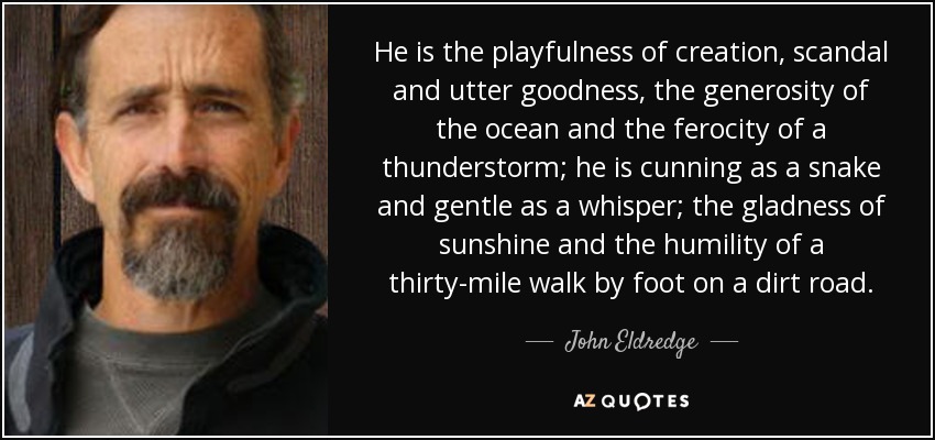 He is the playfulness of creation, scandal and utter goodness, the generosity of the ocean and the ferocity of a thunderstorm; he is cunning as a snake and gentle as a whisper; the gladness of sunshine and the humility of a thirty-mile walk by foot on a dirt road. - John Eldredge
