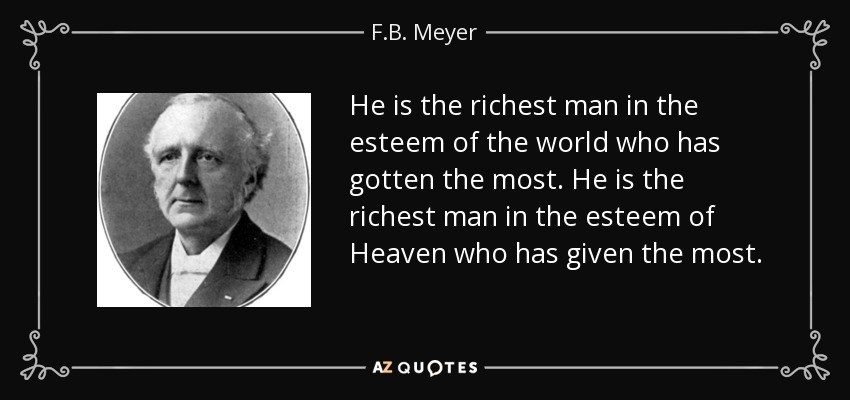 He is the richest man in the esteem of the world who has gotten the most. He is the richest man in the esteem of Heaven who has given the most. - F.B. Meyer