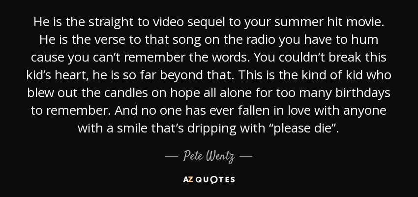 He is the straight to video sequel to your summer hit movie. He is the verse to that song on the radio you have to hum cause you can’t remember the words. You couldn’t break this kid’s heart, he is so far beyond that. This is the kind of kid who blew out the candles on hope all alone for too many birthdays to remember. And no one has ever fallen in love with anyone with a smile that’s dripping with “please die”. - Pete Wentz