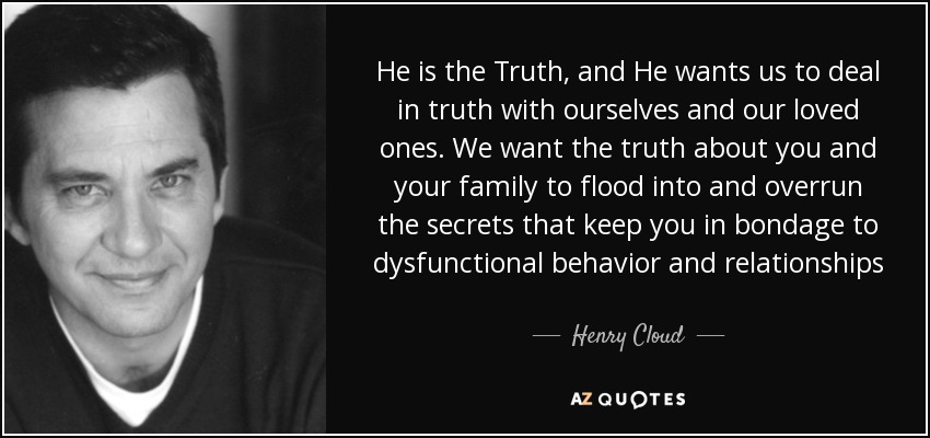 He is the Truth, and He wants us to deal in truth with ourselves and our loved ones. We want the truth about you and your family to flood into and overrun the secrets that keep you in bondage to dysfunctional behavior and relationships - Henry Cloud