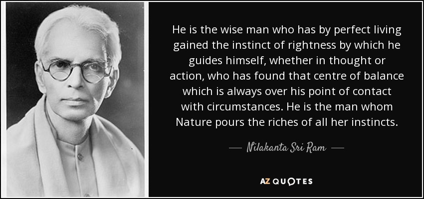 He is the wise man who has by perfect living gained the instinct of rightness by which he guides himself, whether in thought or action, who has found that centre of balance which is always over his point of contact with circumstances. He is the man whom Nature pours the riches of all her instincts. - Nilakanta Sri Ram