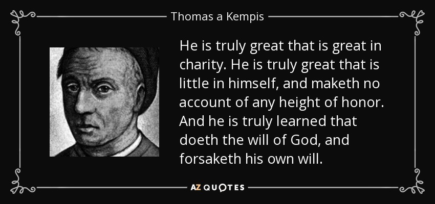 He is truly great that is great in charity. He is truly great that is little in himself, and maketh no account of any height of honor. And he is truly learned that doeth the will of God, and forsaketh his own will. - Thomas a Kempis
