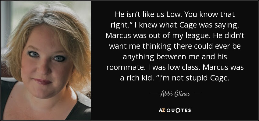 He isn’t like us Low. You know that right.” I knew what Cage was saying. Marcus was out of my league. He didn’t want me thinking there could ever be anything between me and his roommate. I was low class. Marcus was a rich kid. “I’m not stupid Cage. - Abbi Glines