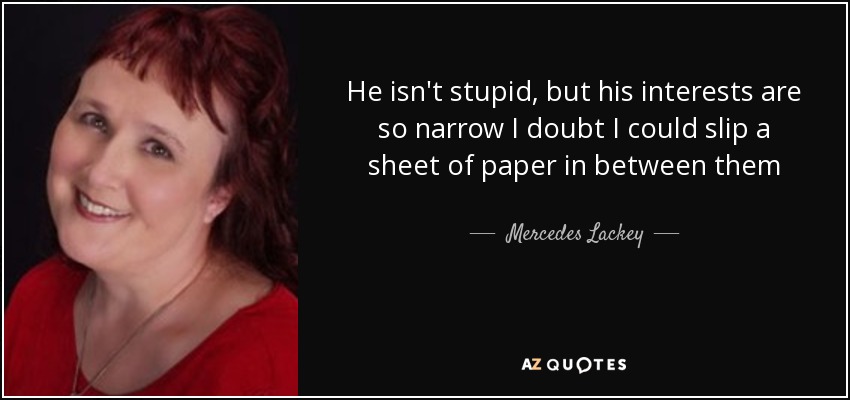 He isn't stupid, but his interests are so narrow I doubt I could slip a sheet of paper in between them - Mercedes Lackey