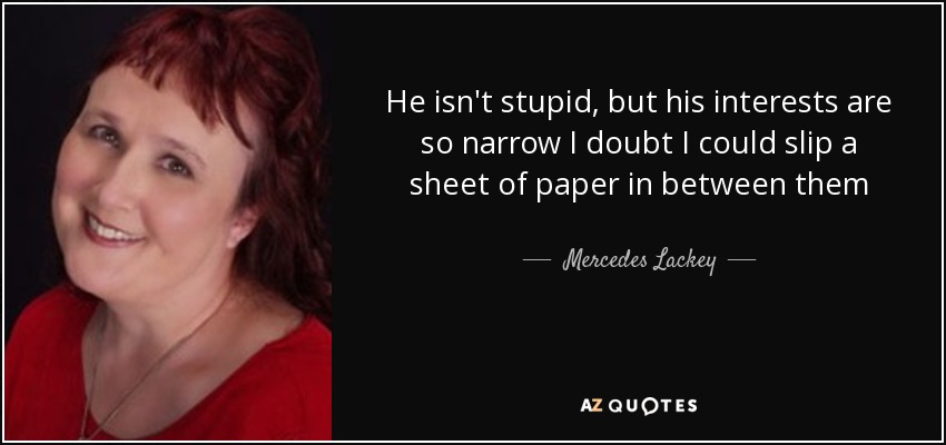 He isn't stupid, but his interests are so narrow I doubt I could slip a sheet of paper in between them - Mercedes Lackey