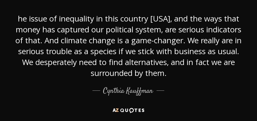 he issue of inequality in this country [USA], and the ways that money has captured our political system, are serious indicators of that. And climate change is a game-changer. We really are in serious trouble as a species if we stick with business as usual. We desperately need to find alternatives, and in fact we are surrounded by them. - Cynthia Kauffman