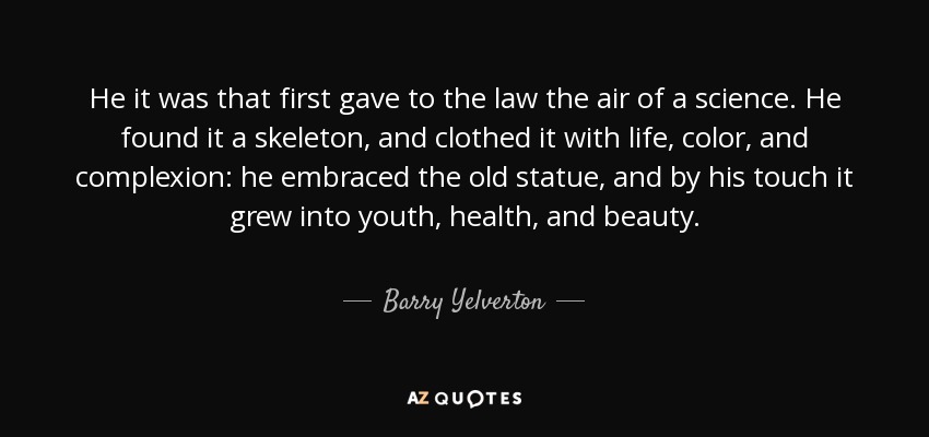 He it was that first gave to the law the air of a science. He found it a skeleton, and clothed it with life, color, and complexion: he embraced the old statue, and by his touch it grew into youth, health, and beauty. - Barry Yelverton, 1st Viscount Avonmore