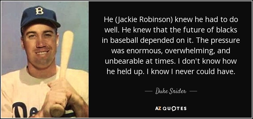 He (Jackie Robinson) knew he had to do well. He knew that the future of blacks in baseball depended on it. The pressure was enormous, overwhelming, and unbearable at times. I don't know how he held up. I know I never could have. - Duke Snider