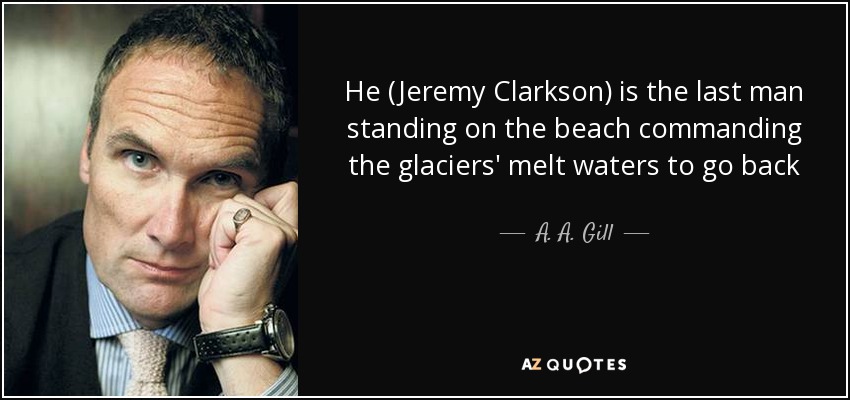 He (Jeremy Clarkson) is the last man standing on the beach commanding the glaciers' melt waters to go back - A. A. Gill