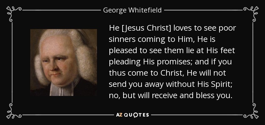 He [Jesus Christ] loves to see poor sinners coming to Him, He is pleased to see them lie at His feet pleading His promises; and if you thus come to Christ, He will not send you away without His Spirit; no, but will receive and bless you. - George Whitefield