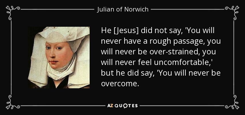 He [Jesus] did not say, 'You will never have a rough passage, you will never be over-strained, you will never feel uncomfortable,' but he did say, 'You will never be overcome. - Julian of Norwich