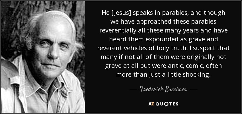 He [Jesus] speaks in parables, and though we have approached these parables reverentially all these many years and have heard them expounded as grave and reverent vehicles of holy truth, I suspect that many if not all of them were originally not grave at all but were antic, comic, often more than just a little shocking. - Frederick Buechner
