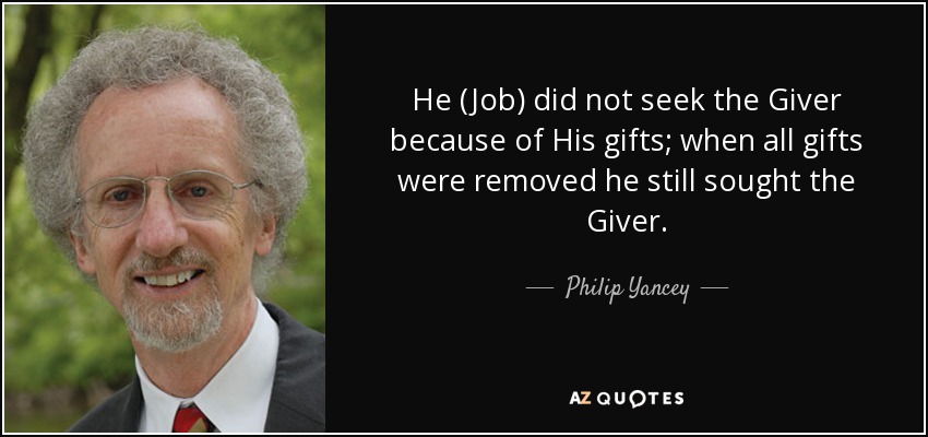 He (Job) did not seek the Giver because of His gifts; when all gifts were removed he still sought the Giver. - Philip Yancey