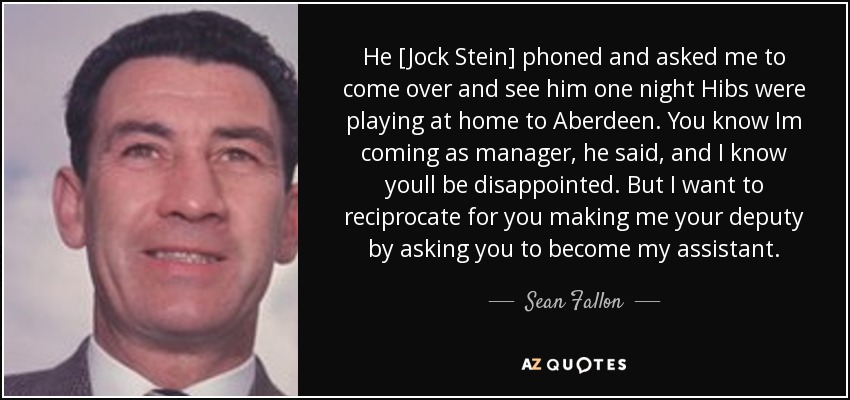 He [Jock Stein] phoned and asked me to come over and see him one night Hibs were playing at home to Aberdeen. You know Im coming as manager, he said, and I know youll be disappointed. But I want to reciprocate for you making me your deputy by asking you to become my assistant. - Sean Fallon