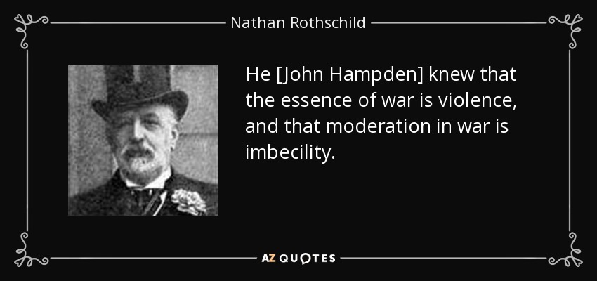He [John Hampden] knew that the essence of war is violence, and that moderation in war is imbecility. - Nathan Rothschild, 1st Baron Rothschild