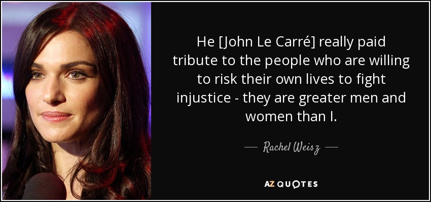 He [John Le Carré] really paid tribute to the people who are willing to risk their own lives to fight injustice - they are greater men and women than I. - Rachel Weisz