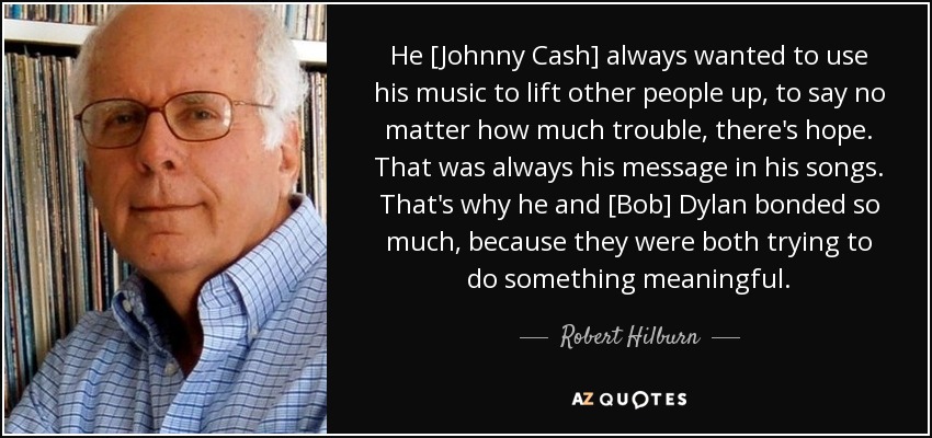 He [Johnny Cash] always wanted to use his music to lift other people up, to say no matter how much trouble, there's hope. That was always his message in his songs. That's why he and [Bob] Dylan bonded so much, because they were both trying to do something meaningful. - Robert Hilburn