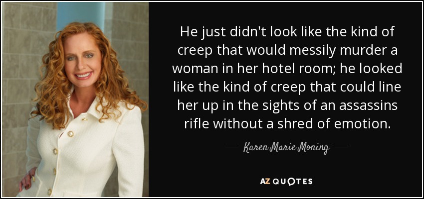 He just didn't look like the kind of creep that would messily murder a woman in her hotel room; he looked like the kind of creep that could line her up in the sights of an assassins rifle without a shred of emotion. - Karen Marie Moning