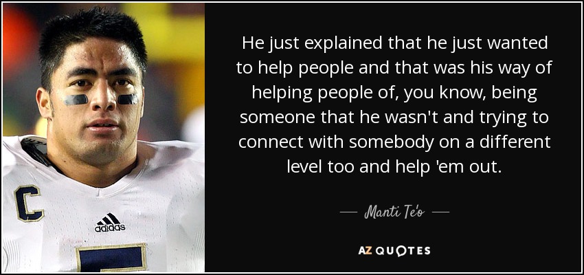 He just explained that he just wanted to help people and that was his way of helping people of, you know, being someone that he wasn't and trying to connect with somebody on a different level too and help 'em out. - Manti Te'o