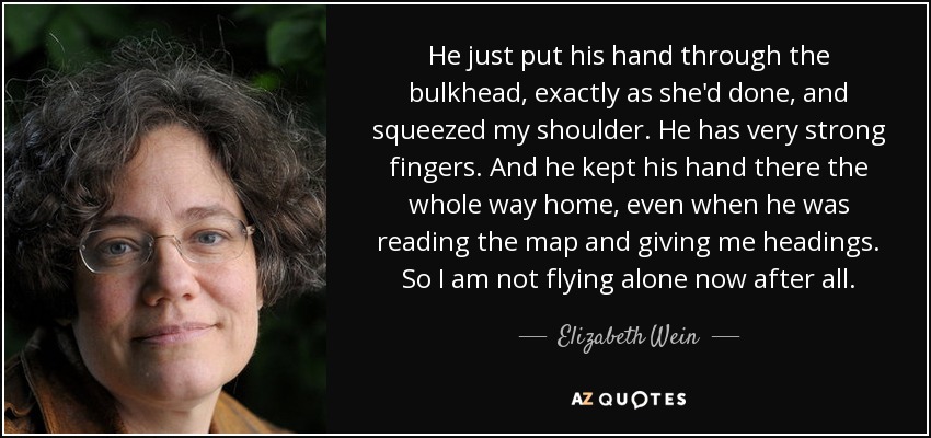 He just put his hand through the bulkhead, exactly as she'd done, and squeezed my shoulder. He has very strong fingers. And he kept his hand there the whole way home, even when he was reading the map and giving me headings. So I am not flying alone now after all. - Elizabeth Wein