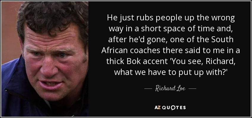 He just rubs people up the wrong way in a short space of time and, after he'd gone, one of the South African coaches there said to me in a thick Bok accent 'You see, Richard, what we have to put up with?' - Richard Loe
