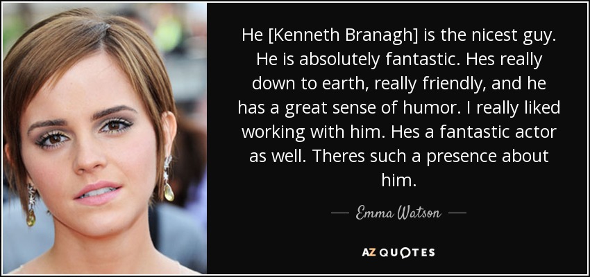 He [Kenneth Branagh] is the nicest guy. He is absolutely fantastic. Hes really down to earth, really friendly, and he has a great sense of humor. I really liked working with him. Hes a fantastic actor as well. Theres such a presence about him. - Emma Watson