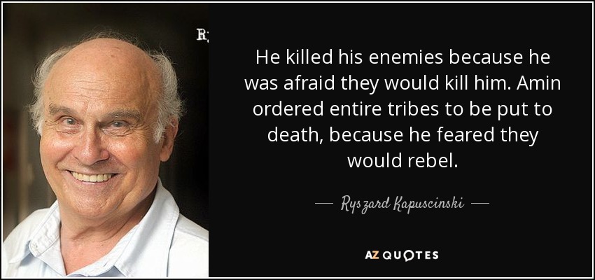He killed his enemies because he was afraid they would kill him. Amin ordered entire tribes to be put to death, because he feared they would rebel. - Ryszard Kapuscinski