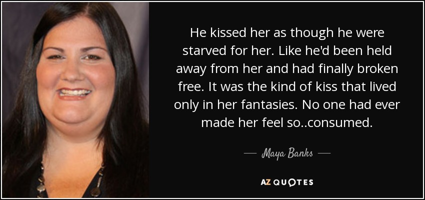 He kissed her as though he were starved for her. Like he'd been held away from her and had finally broken free. It was the kind of kiss that lived only in her fantasies. No one had ever made her feel so..consumed. - Maya Banks