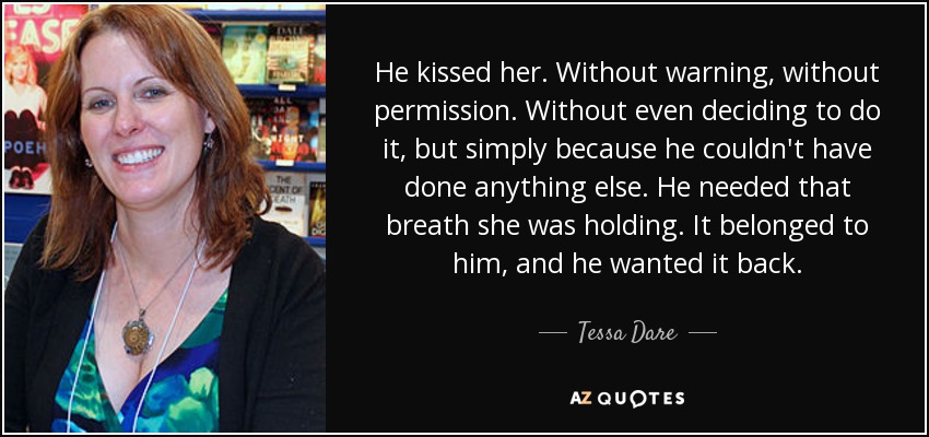 He kissed her. Without warning, without permission. Without even deciding to do it, but simply because he couldn't have done anything else. He needed that breath she was holding. It belonged to him, and he wanted it back. - Tessa Dare