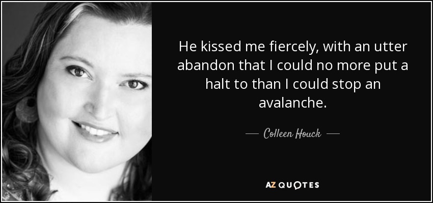 He kissed me fiercely, with an utter abandon that I could no more put a halt to than I could stop an avalanche. - Colleen Houck