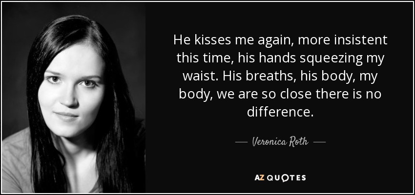 He kisses me again, more insistent this time, his hands squeezing my waist. His breaths, his body, my body, we are so close there is no difference. - Veronica Roth