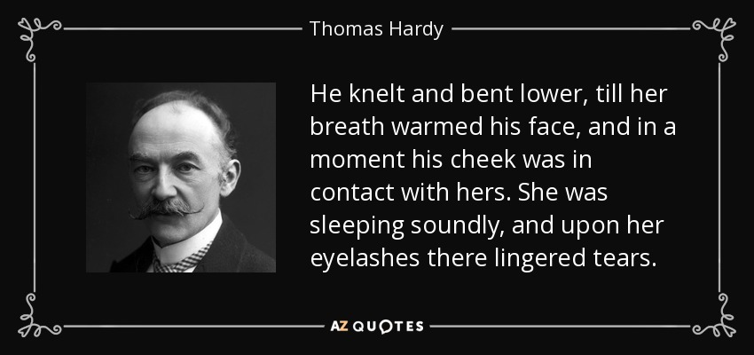 He knelt and bent lower, till her breath warmed his face, and in a moment his cheek was in contact with hers. She was sleeping soundly, and upon her eyelashes there lingered tears. - Thomas Hardy