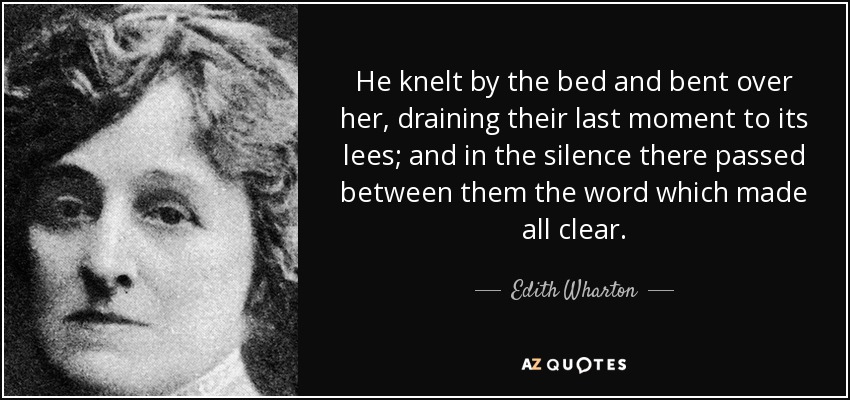 He knelt by the bed and bent over her, draining their last moment to its lees; and in the silence there passed between them the word which made all clear. - Edith Wharton