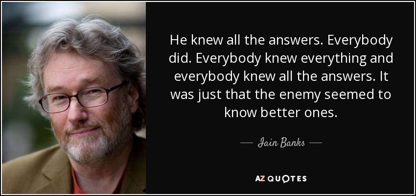He knew all the answers. Everybody did. Everybody knew everything and everybody knew all the answers. It was just that the enemy seemed to know better ones. - Iain Banks