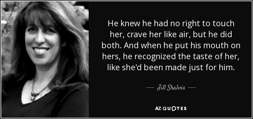 He knew he had no right to touch her, crave her like air, but he did both. And when he put his mouth on hers, he recognized the taste of her, like she'd been made just for him. - Jill Shalvis