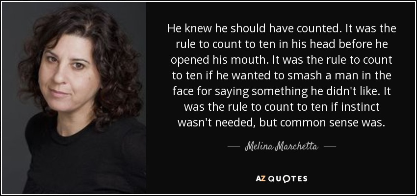 He knew he should have counted. It was the rule to count to ten in his head before he opened his mouth. It was the rule to count to ten if he wanted to smash a man in the face for saying something he didn't like. It was the rule to count to ten if instinct wasn't needed, but common sense was. - Melina Marchetta
