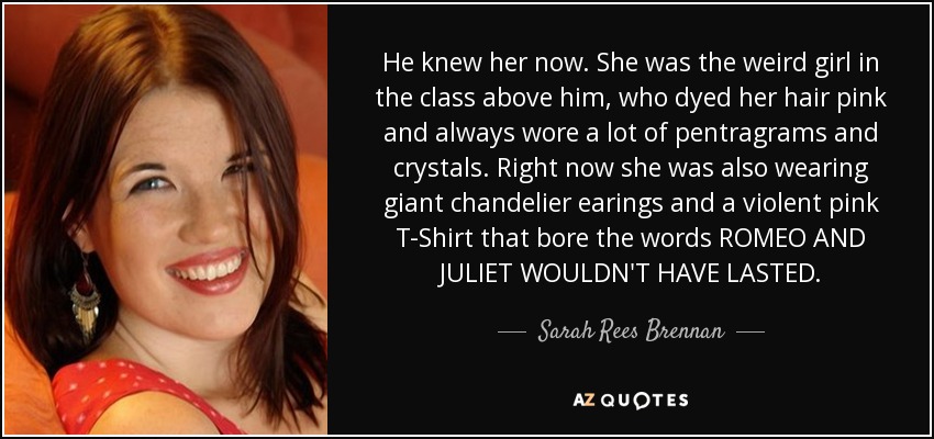 He knew her now. She was the weird girl in the class above him, who dyed her hair pink and always wore a lot of pentragrams and crystals. Right now she was also wearing giant chandelier earings and a violent pink T-Shirt that bore the words ROMEO AND JULIET WOULDN'T HAVE LASTED. - Sarah Rees Brennan