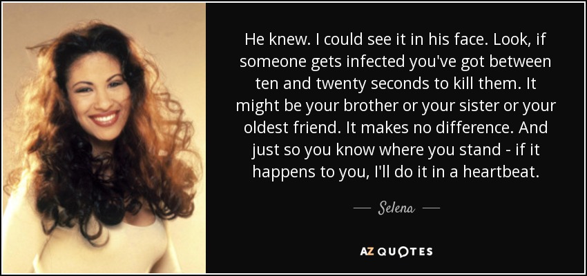 He knew. I could see it in his face. Look, if someone gets infected you've got between ten and twenty seconds to kill them. It might be your brother or your sister or your oldest friend. It makes no difference. And just so you know where you stand - if it happens to you, I'll do it in a heartbeat. - Selena