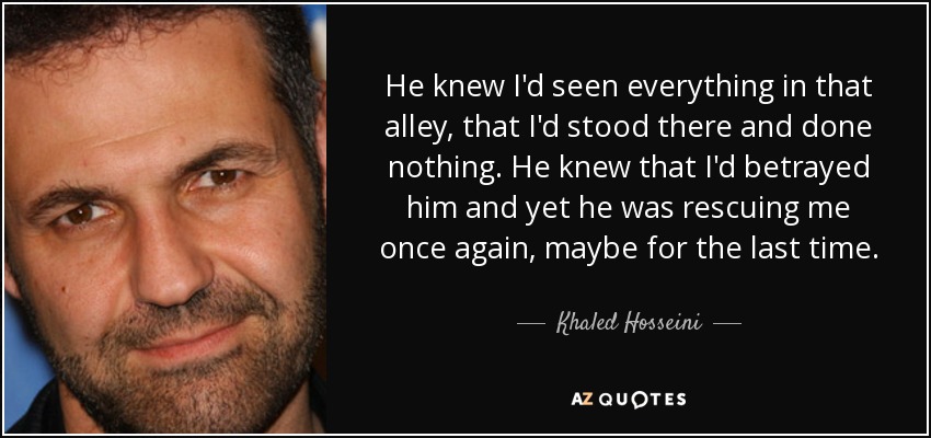 He knew I'd seen everything in that alley, that I'd stood there and done nothing. He knew that I'd betrayed him and yet he was rescuing me once again, maybe for the last time. - Khaled Hosseini